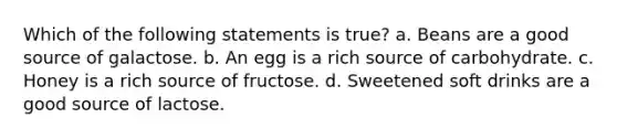 Which of the following statements is true? a. Beans are a good source of galactose. b. An egg is a rich source of carbohydrate. c. Honey is a rich source of fructose. d. Sweetened soft drinks are a good source of lactose.