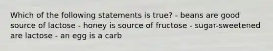 Which of the following statements is true? - beans are good source of lactose - honey is source of fructose - sugar-sweetened are lactose - an egg is a carb