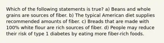 Which of the following statements is true? a) Beans and whole grains are sources of fiber. b) The typical American diet supplies recommended amounts of fiber. c) Breads that are made with 100% white flour are rich sources of fiber. d) People may reduce their risk of type 1 diabetes by eating more fiber-rich foods.