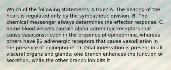 Which of the following statements is true? A. The beating of the heart is regulated only by the sympathetic division. B. The chemical messenger always determines the effector response. C. Some blood vessels contain alpha adrenergic receptors that cause vasoconstriction in the presence of epinephrine, whereas others have β2 adrenergic receptors that cause vasodilation in the presence of epinephrine. D. Dual innervation is present in all visceral organs and glands; one branch enhances the function or secretion, while the other branch inhibits it.