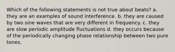 Which of the following statements is not true about beats? a. they are an examples of sound interference. b. they are caused by two sine waves that are very different in frequency. c. they are slow periodic amplitude fluctuations d. they occurs because of the periodically changing phase relationship between two pure tones.