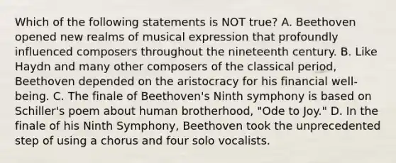 Which of the following statements is NOT true? A. Beethoven opened new realms of musical expression that profoundly influenced composers throughout the nineteenth century. B. Like Haydn and many other composers of the classical period, Beethoven depended on the aristocracy for his financial well-being. C. The finale of Beethoven's Ninth symphony is based on Schiller's poem about human brotherhood, "Ode to Joy." D. In the finale of his Ninth Symphony, Beethoven took the unprecedented step of using a chorus and four solo vocalists.