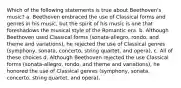 Which of the following statements is true about Beethoven's music? a. Beethoven embraced the use of Classical forms and genres in his music, but the spirit of his music is one that foreshadows the musical style of the Romantic era. b. Although Beethoven used Classical forms (sonata-allegro, rondo, and theme and variations), he rejected the use of Classical genres (symphony, sonata, concerto, string quartet, and opera). c. All of these choices d. Although Beethoven rejected the use Classical forms (sonata-allegro, rondo, and theme and variations), he honored the use of Classical genres (symphony, sonata, concerto, string quartet, and opera).