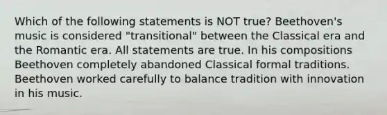 Which of the following statements is NOT true? Beethoven's music is considered "transitional" between the Classical era and the Romantic era. All statements are true. In his compositions Beethoven completely abandoned Classical formal traditions. Beethoven worked carefully to balance tradition with innovation in his music.