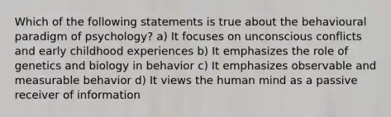 Which of the following statements is true about the behavioural paradigm of psychology? a) It focuses on unconscious conflicts and early childhood experiences b) It emphasizes the role of genetics and biology in behavior c) It emphasizes observable and measurable behavior d) It views the human mind as a passive receiver of information