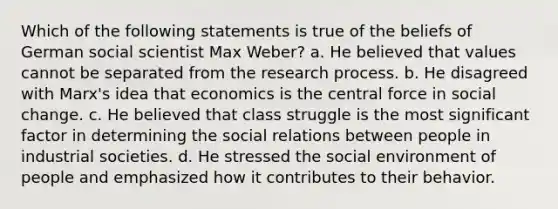 Which of the following statements is true of the beliefs of German social scientist Max Weber? a. He believed that values cannot be separated from the research process. b. He disagreed with Marx's idea that economics is the central force in social change. c. He believed that class struggle is the most significant factor in determining the social relations between people in industrial societies. d. He stressed the social environment of people and emphasized how it contributes to their behavior.