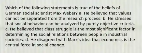 Which of the following statements is true of the beliefs of German social scientist Max Weber? a. He believed that values cannot be separated from the research process. b. He stressed that social behavior can be analyzed by purely objective criteria. c. He believed that class struggle is the most significant factor in determining the social relations between people in industrial societies. d. He disagreed with Marx's idea that economics is the central force in social change.