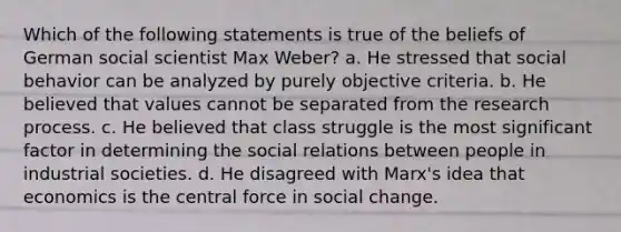 Which of the following statements is true of the beliefs of German social scientist Max Weber? a. He stressed that social behavior can be analyzed by purely objective criteria. b. He believed that values cannot be separated from the research process. c. He believed that class struggle is the most significant factor in determining the social relations between people in industrial societies. d. He disagreed with Marx's idea that economics is the central force in social change.