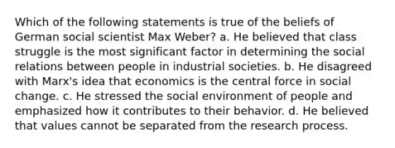 Which of the following statements is true of the beliefs of German social scientist Max Weber? a. He believed that class struggle is the most significant factor in determining the social relations between people in industrial societies. b. He disagreed with Marx's idea that economics is the central force in social change. c. He stressed the social environment of people and emphasized how it contributes to their behavior. d. He believed that values cannot be separated from the research process.