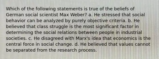 Which of the following statements is true of the beliefs of German social scientist Max Weber? a. He stressed that social behavior can be analyzed by purely objective criteria. b. He believed that class struggle is the most significant factor in determining the social relations between people in industrial societies. c. He disagreed with Marx's idea that economics is the central force in social change. d. He believed that values cannot be separated from the research process.