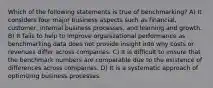 Which of the following statements is true of benchmarking? A) It considers four major business aspects such as financial, customer, internal business processes, and learning and growth. B) It fails to help to improve organizational performance as benchmarking data does not provide insight into why costs or revenues differ across companies. C) It is difficult to ensure that the benchmark numbers are comparable due to the existence of differences across companies. D) It is a systematic approach of optimizing business processes.