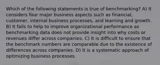 Which of the following statements is true of benchmarking? A) It considers four major business aspects such as financial, customer, internal business processes, and learning and growth. B) It fails to help to improve organizational performance as benchmarking data does not provide insight into why costs or revenues differ across companies. C) It is difficult to ensure that the benchmark numbers are comparable due to the existence of differences across companies. D) It is a systematic approach of optimizing business processes.