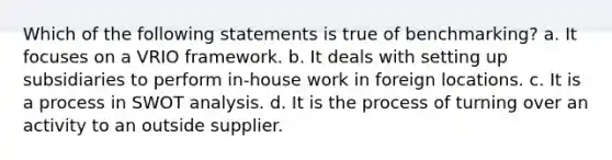 Which of the following statements is true of benchmarking? a. It focuses on a VRIO framework. b. It deals with setting up subsidiaries to perform in-house work in foreign locations. c. It is a process in SWOT analysis. d. It is the process of turning over an activity to an outside supplier.