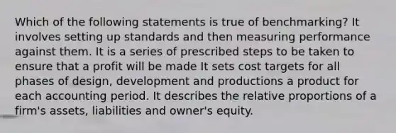 Which of the following statements is true of benchmarking? It involves setting up standards and then measuring performance against them. It is a series of prescribed steps to be taken to ensure that a profit will be made It sets cost targets for all phases of design, development and productions a product for each accounting period. It describes the relative proportions of a firm's assets, liabilities and owner's equity.