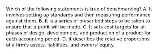 Which of the following statements is true of benchmarking? A. It involves setting up standards and then measuring performance against them. B. It is a series of prescribed steps to be taken to ensure that a profit will be made. C. It sets cost targets for all phases of design, development, and production of a product for each accounting period. D. It describes the relative proportions of a firm's assets, liabilities, and owners' equity.