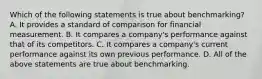 Which of the following statements is true about benchmarking? A. It provides a standard of comparison for financial measurement. B. It compares a company's performance against that of its competitors. C. It compares a company's current performance against its own previous performance. D. All of the above statements are true about benchmarking.