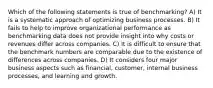 Which of the following statements is true of benchmarking? A) It is a systematic approach of optimizing business processes. B) It fails to help to improve organizational performance as benchmarking data does not provide insight into why costs or revenues differ across companies. C) It is difficult to ensure that the benchmark numbers are comparable due to the existence of differences across companies. D) It considers four major business aspects such as financial, customer, internal business processes, and learning and growth.