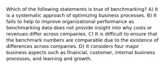 Which of the following statements is true of benchmarking? A) It is a systematic approach of optimizing business processes. B) It fails to help to improve organizational performance as benchmarking data does not provide insight into why costs or revenues differ across companies. C) It is difficult to ensure that the benchmark numbers are comparable due to the existence of differences across companies. D) It considers four major business aspects such as financial, customer, internal business processes, and learning and growth.