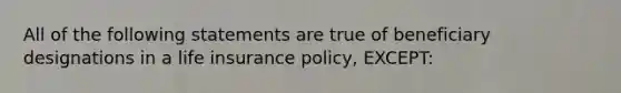 All of the following statements are true of beneficiary designations in a life insurance policy, EXCEPT: