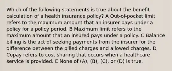 Which of the following statements is true about the benefit calculation of a health insurance policy? A Out-of-pocket limit refers to the maximum amount that an insurer pays under a policy for a policy period. B Maximum limit refers to the maximum amount that an insured pays under a policy. C Balance billing is the act of seeking payments from the insurer for the difference between the billed charges and allowed charges. D Copay refers to cost sharing that occurs when a healthcare service is provided. E None of (A), (B), (C), or (D) is true.