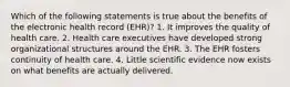 Which of the following statements is true about the benefits of the electronic health record (EHR)? 1. It improves the quality of health care. 2. Health care executives have developed strong organizational structures around the EHR. 3. The EHR fosters continuity of health care. 4. Little scientific evidence now exists on what benefits are actually delivered.