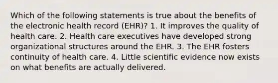 Which of the following statements is true about the benefits of the electronic health record (EHR)? 1. It improves the quality of health care. 2. Health care executives have developed strong organizational structures around the EHR. 3. The EHR fosters continuity of health care. 4. Little scientific evidence now exists on what benefits are actually delivered.