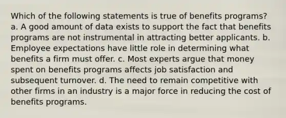 Which of the following statements is true of benefits programs? a. A good amount of data exists to support the fact that benefits programs are not instrumental in attracting better applicants. b. Employee expectations have little role in determining what benefits a firm must offer. c. Most experts argue that money spent on benefits programs affects job satisfaction and subsequent turnover. d. The need to remain competitive with other firms in an industry is a major force in reducing the cost of benefits programs.