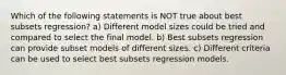 Which of the following statements is NOT true about best subsets regression? a) Different model sizes could be tried and compared to select the final model. b) Best subsets regression can provide subset models of different sizes. c) Different criteria can be used to select best subsets regression models.