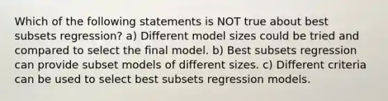 Which of the following statements is NOT true about best subsets regression? a) Different model sizes could be tried and compared to select the final model. b) Best subsets regression can provide subset models of different sizes. c) Different criteria can be used to select best subsets regression models.