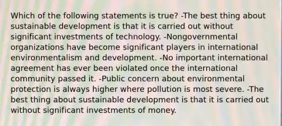 Which of the following statements is true? -The best thing about sustainable development is that it is carried out without significant investments of technology. -Nongovernmental organizations have become significant players in international environmentalism and development. -No important international agreement has ever been violated once the international community passed it. -Public concern about environmental protection is always higher where pollution is most severe. -The best thing about sustainable development is that it is carried out without significant investments of money.