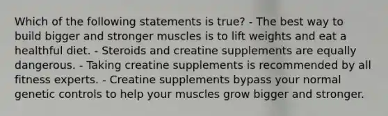 Which of the following statements is true? - The best way to build bigger and stronger muscles is to lift weights and eat a healthful diet. - Steroids and creatine supplements are equally dangerous. - Taking creatine supplements is recommended by all fitness experts. - Creatine supplements bypass your normal genetic controls to help your muscles grow bigger and stronger.