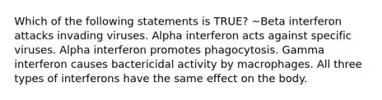 Which of the following statements is TRUE? ~Beta interferon attacks invading viruses. Alpha interferon acts against specific viruses. Alpha interferon promotes phagocytosis. Gamma interferon causes bactericidal activity by macrophages. All three types of interferons have the same effect on the body.