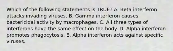 Which of the following statements is TRUE? A. Beta interferon attacks invading viruses. B. Gamma interferon causes bactericidal activity by macrophages. C. All three types of interferons have the same effect on the body. D. Alpha interferon promotes phagocytosis. E. Alpha interferon acts against specific viruses.