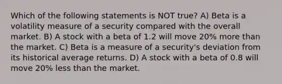 Which of the following statements is NOT true? A) Beta is a volatility measure of a security compared with the overall market. B) A stock with a beta of 1.2 will move 20% more than the market. C) Beta is a measure of a security's deviation from its historical average returns. D) A stock with a beta of 0.8 will move 20% less than the market.