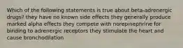 Which of the following statements is true about beta-adrenergic drugs? they have no known side effects they generally produce marked alpha effects they compete with norepinephrine for binding to adrenergic receptors they stimulate the heart and cause bronchodilation