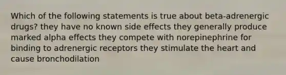 Which of the following statements is true about beta-adrenergic drugs? they have no known side effects they generally produce marked alpha effects they compete with norepinephrine for binding to adrenergic receptors they stimulate <a href='https://www.questionai.com/knowledge/kya8ocqc6o-the-heart' class='anchor-knowledge'>the heart</a> and cause bronchodilation