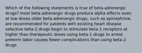 Which of the following statements is true of beta-adrenergic drugs? most beta-adrenergic drugs produce alpha effects even at low doses older beta-adrenergic drugs, such as epinephrine, are recommended for patients with existing heart disease selective beta-2 drugs begin to stimulate beta-1 receptors at higher than therapeutic doses using beta-1 drugs to arrest preterm labor causes fewer complications than using beta-2 drugs