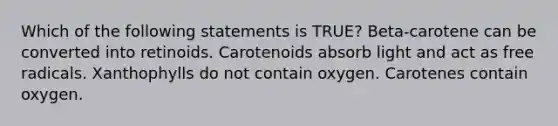 Which of the following statements is TRUE? Beta-carotene can be converted into retinoids. Carotenoids absorb light and act as free radicals. Xanthophylls do not contain oxygen. Carotenes contain oxygen.