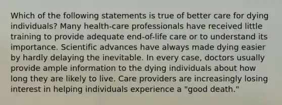 Which of the following statements is true of better care for dying individuals? Many health-care professionals have received little training to provide adequate end-of-life care or to understand its importance. Scientific advances have always made dying easier by hardly delaying the inevitable. In every case, doctors usually provide ample information to the dying individuals about how long they are likely to live. Care providers are increasingly losing interest in helping individuals experience a "good death."