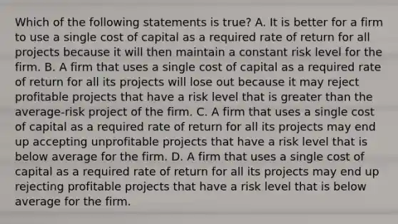 Which of the following statements is true? A. It is better for a firm to use a single cost of capital as a required rate of return for all projects because it will then maintain a constant risk level for the firm. B. A firm that uses a single cost of capital as a required rate of return for all its projects will lose out because it may reject profitable projects that have a risk level that is greater than the average-risk project of the firm. C. A firm that uses a single cost of capital as a required rate of return for all its projects may end up accepting unprofitable projects that have a risk level that is below average for the firm. D. A firm that uses a single cost of capital as a required rate of return for all its projects may end up rejecting profitable projects that have a risk level that is below average for the firm.