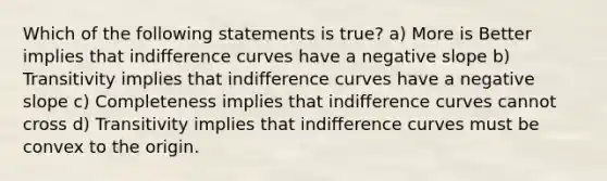 Which of the following statements is true? a) More is Better implies that indifference curves have a negative slope b) Transitivity implies that indifference curves have a negative slope c) Completeness implies that indifference curves cannot cross d) Transitivity implies that indifference curves must be convex to the origin.