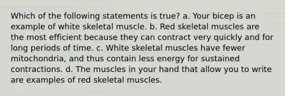 Which of the following statements is true? a. Your bicep is an example of white skeletal muscle. b. Red skeletal muscles are the most efficient because they can contract very quickly and for long periods of time. c. White skeletal muscles have fewer mitochondria, and thus contain less energy for sustained contractions. d. The muscles in your hand that allow you to write are examples of red skeletal muscles.