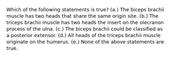 Which of the following statements is true? (a.) The biceps brachii muscle has two heads that share the same origin site. (b.) The triceps brachii muscle has two heads the insert on the olecranon process of the ulna. (c.) The biceps brachii could be classified as a posterior extensor. (d.) All heads of the triceps brachii muscle originate on the humerus. (e.) None of the above statements are true.