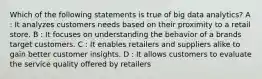 Which of the following statements is true of big data analytics? A : It analyzes customers needs based on their proximity to a retail store. B : It focuses on understanding the behavior of a brands target customers. C : It enables retailers and suppliers alike to gain better customer insights. D : It allows customers to evaluate the service quality offered by retailers