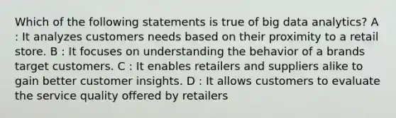 Which of the following statements is true of big data analytics? A : It analyzes customers needs based on their proximity to a retail store. B : It focuses on understanding the behavior of a brands target customers. C : It enables retailers and suppliers alike to gain better customer insights. D : It allows customers to evaluate the service quality offered by retailers