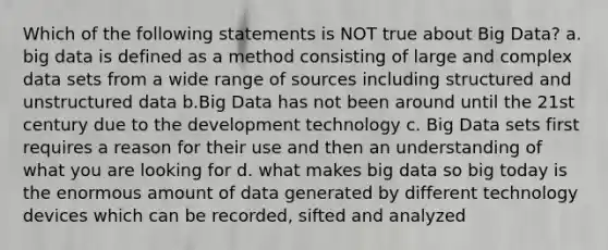 Which of the following statements is NOT true about Big Data? a. big data is defined as a method consisting of large and complex data sets from a wide range of sources including structured and unstructured data b.Big Data has not been around until the 21st century due to the development technology c. Big Data sets first requires a reason for their use and then an understanding of what you are looking for d. what makes big data so big today is the enormous amount of data generated by different technology devices which can be recorded, sifted and analyzed