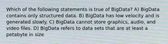 Which of the following statements is true of BigData? A) BigData contains only structured data. B) BigData has low velocity and is generated slowly. C) BigData cannot store graphics, audio, and video files. D) BigData refers to data sets that are at least a petabyte in size