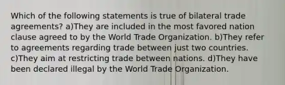 Which of the following statements is true of bilateral trade agreements? a)They are included in the most favored nation clause agreed to by the World Trade Organization. b)They refer to agreements regarding trade between just two countries. c)They aim at restricting trade between nations. d)They have been declared illegal by the World Trade Organization.