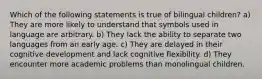 Which of the following statements is true of bilingual children? a) They are more likely to understand that symbols used in language are arbitrary. b) They lack the ability to separate two languages from an early age. c) They are delayed in their cognitive development and lack cognitive flexibility. d) They encounter more academic problems than monolingual children.