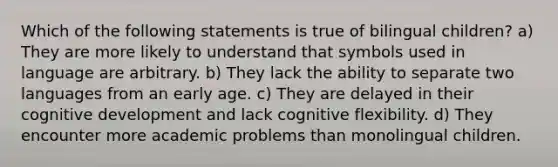 Which of the following statements is true of bilingual children? a) They are more likely to understand that symbols used in language are arbitrary. b) They lack the ability to separate two languages from an early age. c) They are delayed in their cognitive development and lack cognitive flexibility. d) They encounter more academic problems than monolingual children.